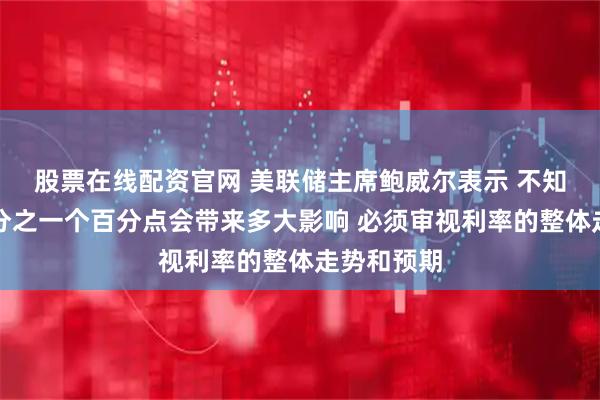 股票在线配资官网 美联储主席鲍威尔表示 不知道降息四分之一个百分点会带来多大影响 必须审视利率的整体走势和预期