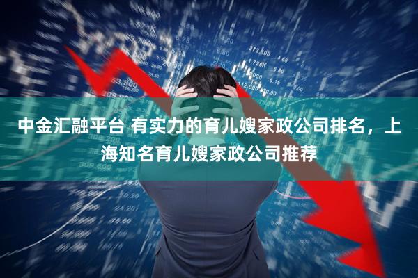 中金汇融平台 有实力的育儿嫂家政公司排名，上海知名育儿嫂家政公司推荐